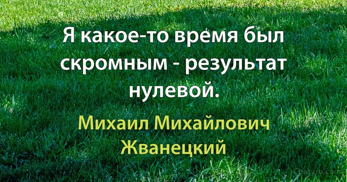 Я какое-то время был скромным - результат нулевой. (Михаил Михайлович Жванецкий)