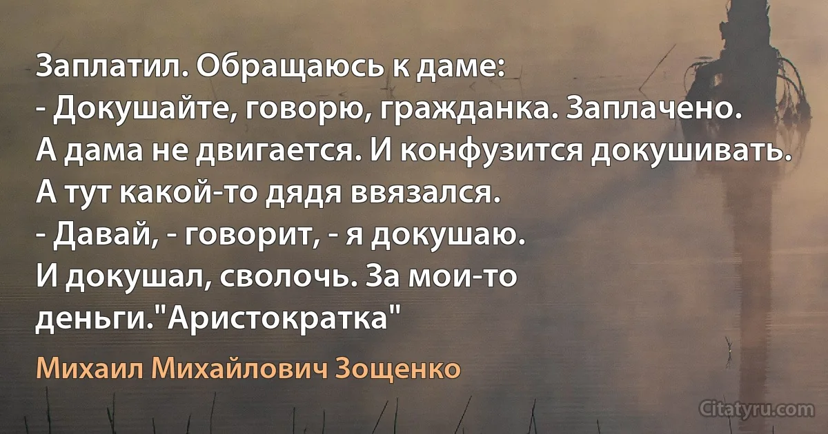 Заплатил. Обращаюсь к даме:
- Докушайте, говорю, гражданка. Заплачено.
А дама не двигается. И конфузится докушивать.
А тут какой-то дядя ввязался.
- Давай, - говорит, - я докушаю.
И докушал, сволочь. За мои-то деньги."Аристократка" (Михаил Михайлович Зощенко)