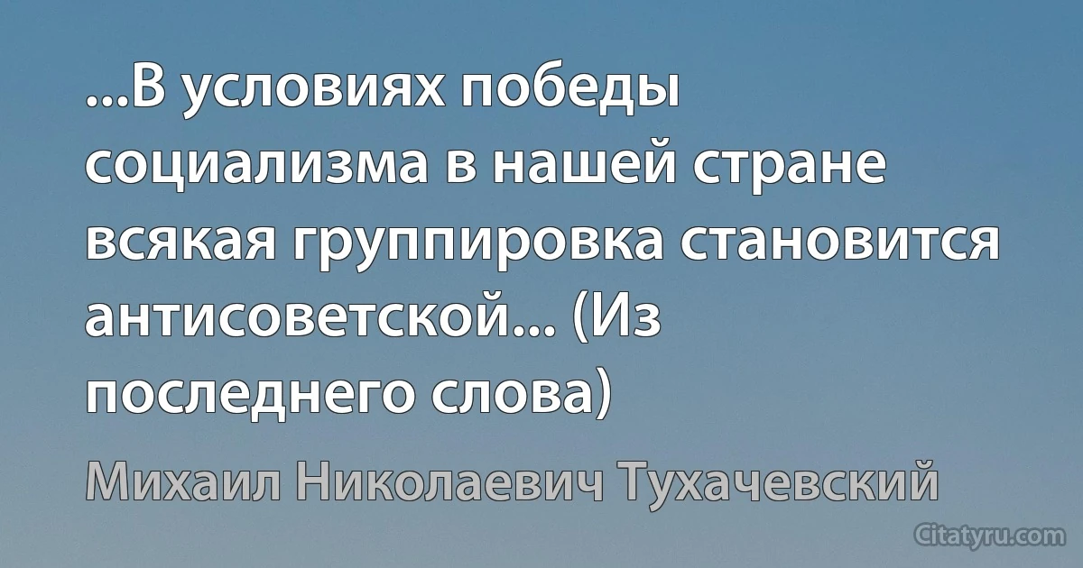 ...В условиях победы социализма в нашей стране всякая группировка становится антисоветской... (Из последнего слова) (Михаил Николаевич Тухачевский)