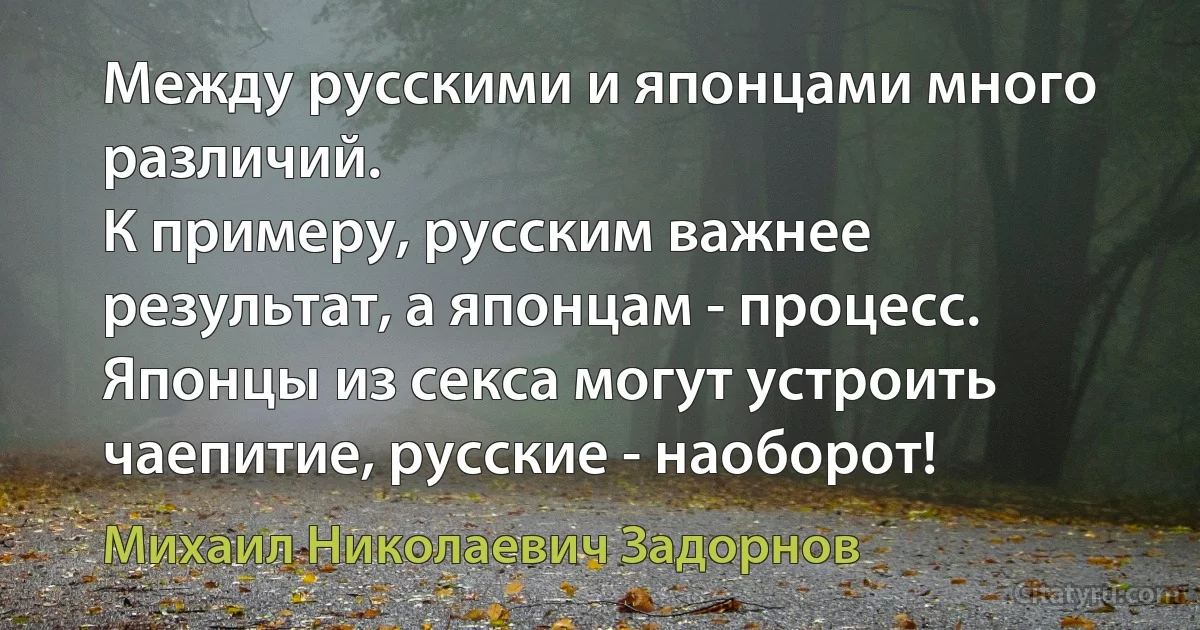 Между русскими и японцами много различий.
К примеру, русским важнее результат, а японцам - процесс. Японцы из секса могут устроить чаепитие, русские - наоборот! (Михаил Николаевич Задорнов)