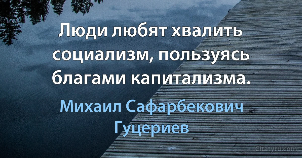 Люди любят хвалить социализм, пользуясь благами капитализма. (Михаил Сафарбекович Гуцериев)