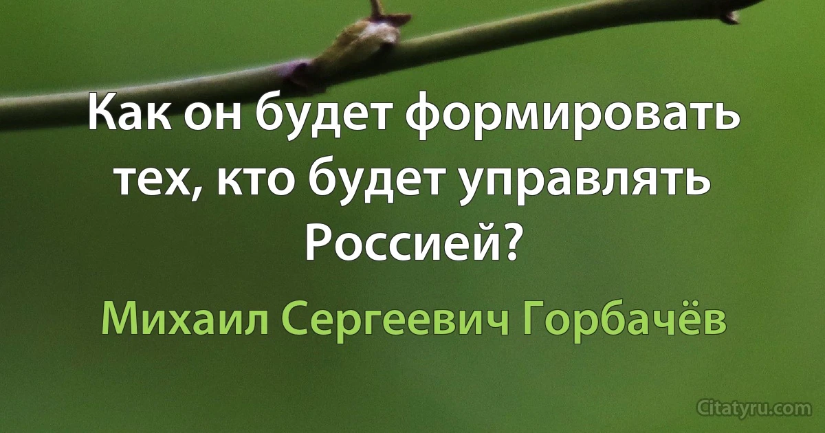 Как он будет формировать тех, кто будет управлять Россией? (Михаил Сергеевич Горбачёв)