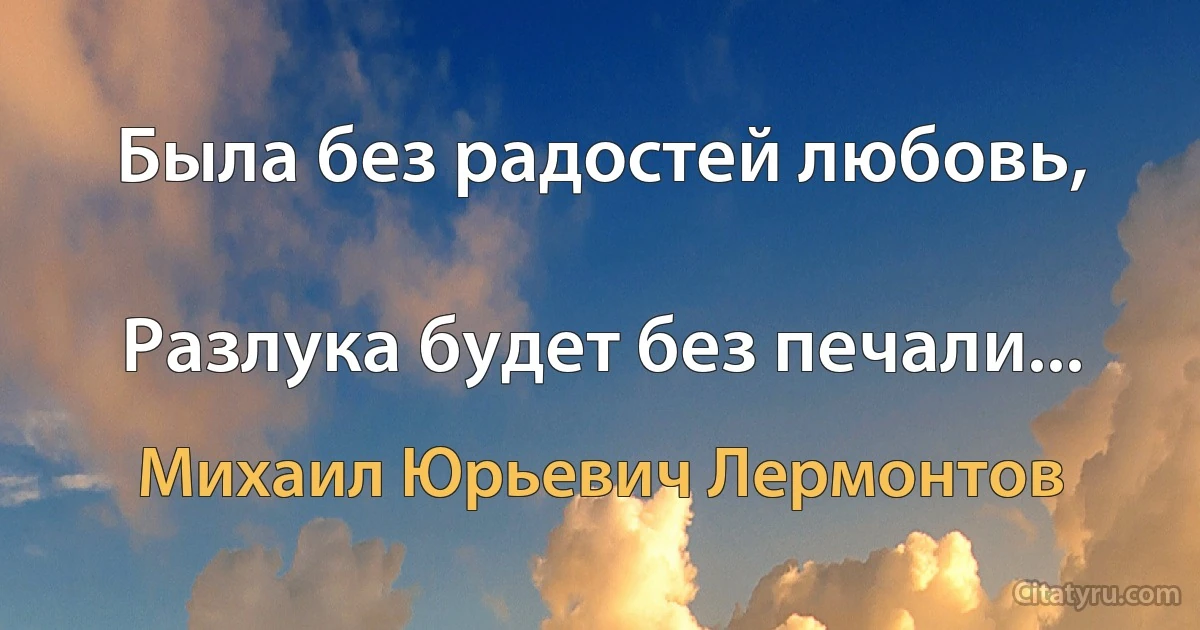 Была без радостей любовь,

Разлука будет без печали... (Михаил Юрьевич Лермонтов)