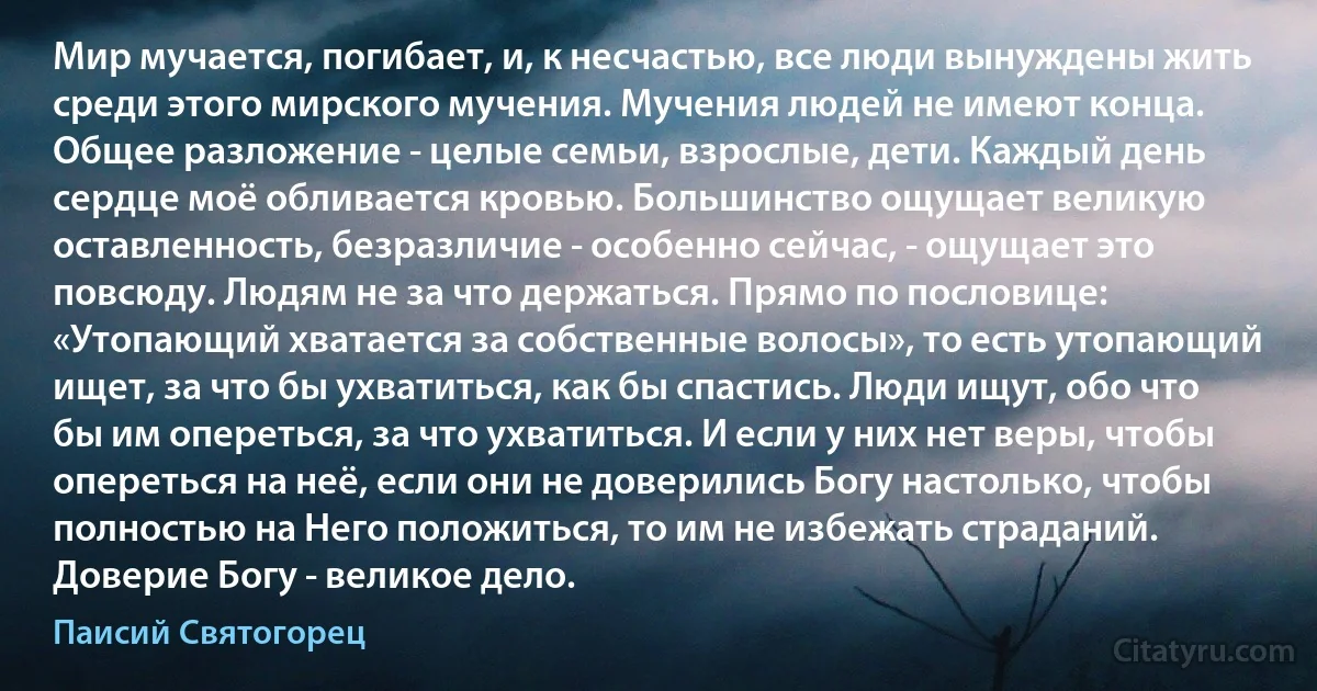 Мир мучается, погибает, и, к несчастью, все люди вынуждены жить среди этого мирского мучения. Мучения людей не имеют конца. Общее разложение - целые семьи, взрослые, дети. Каждый день сердце моё обливается кровью. Большинство ощущает великую оставленность, безразличие - особенно сейчас, - ощущает это повсюду. Людям не за что держаться. Прямо по пословице: «Утопающий хватается за собственные волосы», то есть утопающий ищет, за что бы ухватиться, как бы спастись. Люди ищут, обо что бы им опереться, за что ухватиться. И если у них нет веры, чтобы опереться на неё, если они не доверились Богу настолько, чтобы полностью на Него положиться, то им не избежать страданий. Доверие Богу - великое дело. (Паисий Святогорец)