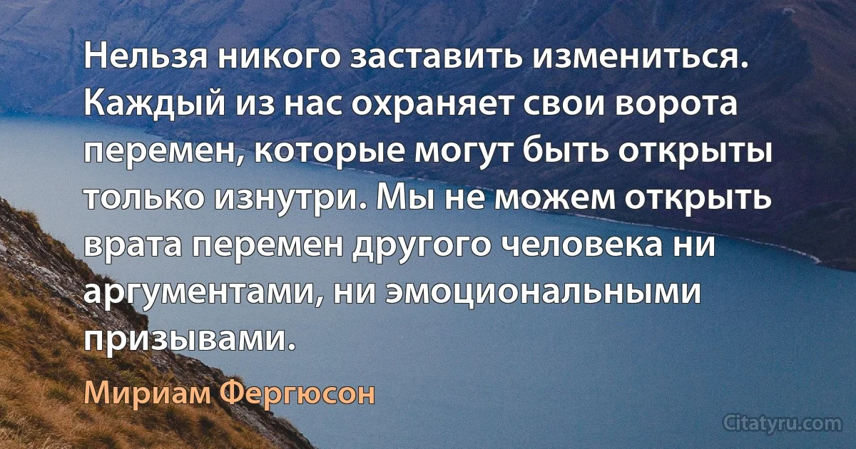 Нельзя никого заставить измениться. Каждый из нас охраняет свои ворота перемен, которые могут быть открыты только изнутри. Мы не можем открыть врата перемен другого человека ни аргументами, ни эмоциональными призывами. (Мириам Фергюсон)