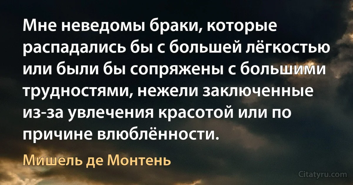 Мне неведомы браки, которые распадались бы с большей лёгкостью или были бы сопряжены с большими трудностями, нежели заключенные из-за увлечения красотой или по причине влюблённости. (Мишель де Монтень)