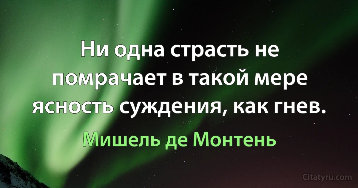 Ни одна страсть не помрачает в такой мере ясность суждения, как гнев. (Мишель де Монтень)