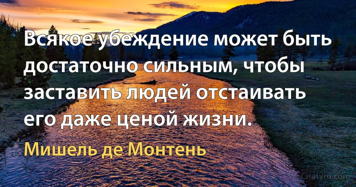 Всякое убеждение может быть достаточно сильным, чтобы заставить людей отстаивать его даже ценой жизни. (Мишель де Монтень)