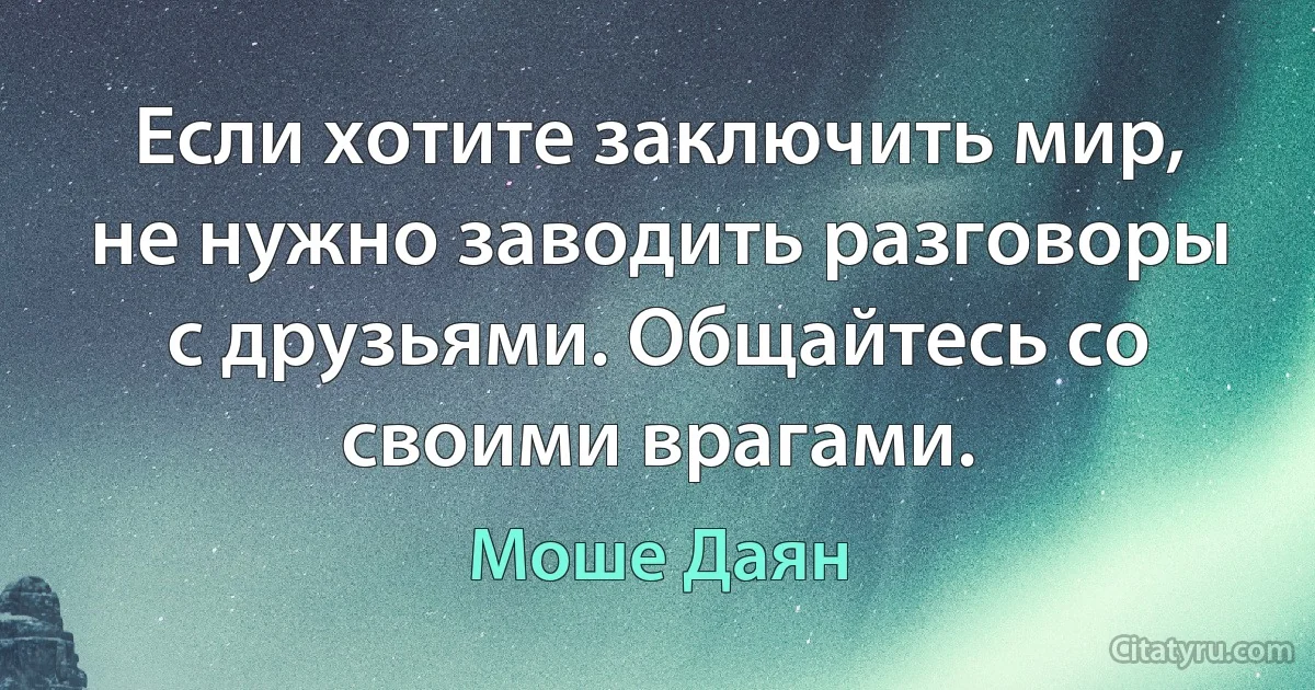 Если хотите заключить мир, не нужно заводить разговоры с друзьями. Общайтесь со своими врагами. (Моше Даян)