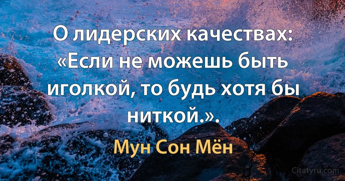 О лидерских качествах: «Если не можешь быть иголкой, то будь хотя бы ниткой.». (Мун Сон Мён)