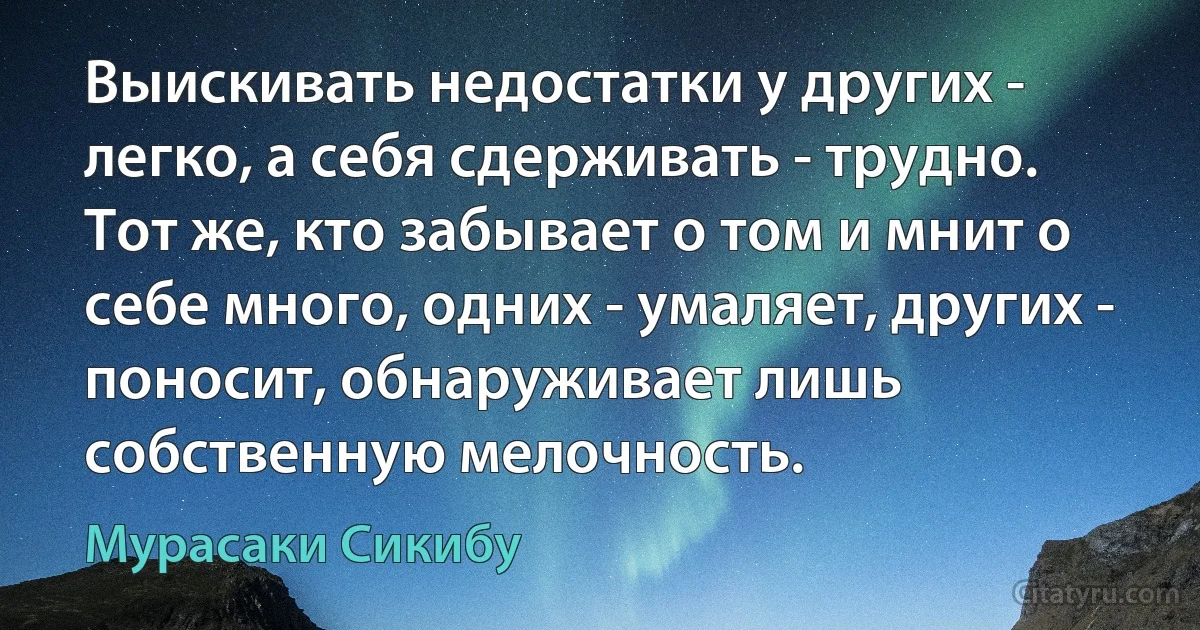 Выискивать недостатки у других - легко, а себя сдерживать - трудно. Тот же, кто забывает о том и мнит о себе много, одних - умаляет, других - поносит, обнаруживает лишь собственную мелочность. (Мурасаки Сикибу)