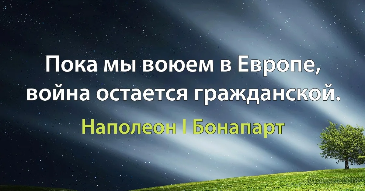 Пока мы воюем в Европе, война остается гражданской. (Наполеон I Бонапарт)