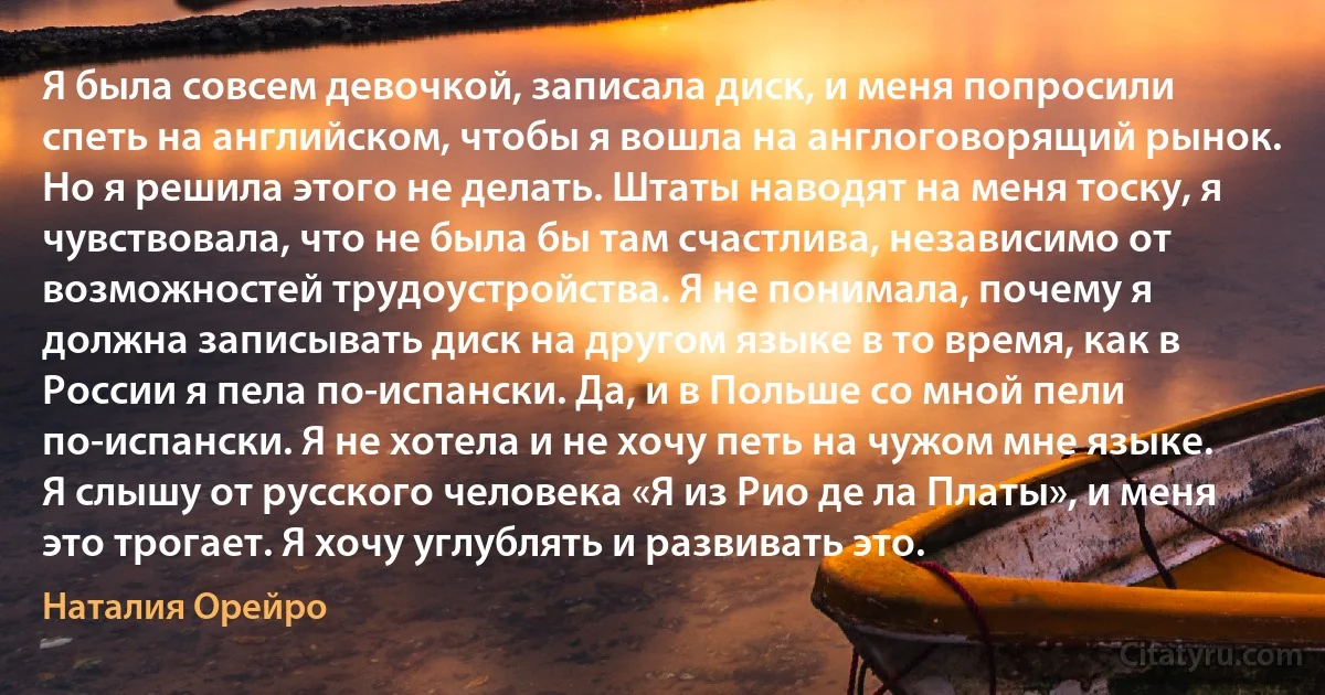 Я была совсем девочкой, записала диск, и меня попросили спеть на английском, чтобы я вошла на англоговорящий рынок. Но я решила этого не делать. Штаты наводят на меня тоску, я чувствовала, что не была бы там счастлива, независимо от возможностей трудоустройства. Я не понимала, почему я должна записывать диск на другом языке в то время, как в России я пела по-испански. Да, и в Польше со мной пели по-испански. Я не хотела и не хочу петь на чужом мне языке. Я слышу от русского человека «Я из Рио де ла Платы», и меня это трогает. Я хочу углублять и развивать это. (Наталия Орейро)