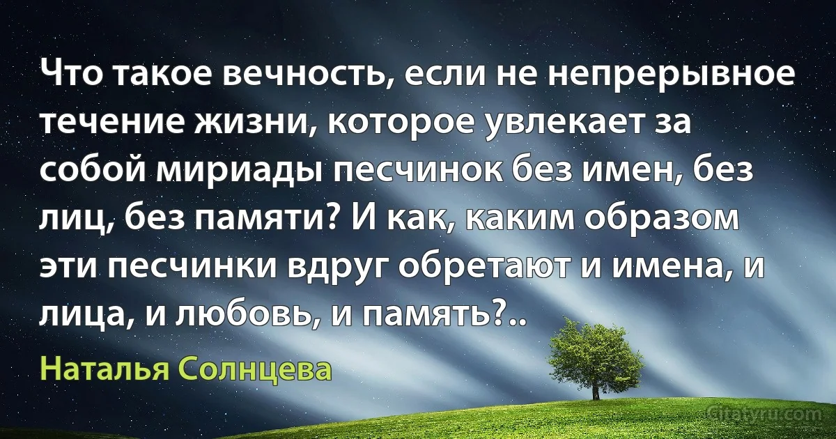 Что такое вечность, если не непрерывное течение жизни, которое увлекает за собой мириады песчинок без имен, без лиц, без памяти? И как, каким образом эти песчинки вдруг обретают и имена, и лица, и любовь, и память?.. (Наталья Солнцева)