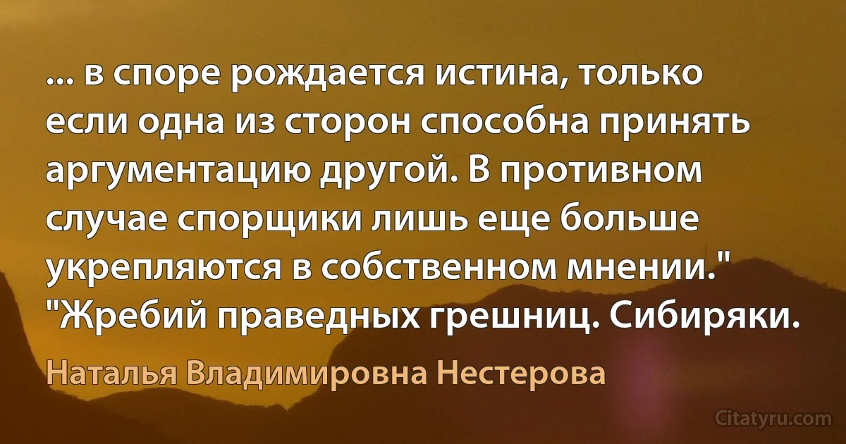 ... в споре рождается истина, только если одна из сторон способна принять аргументацию другой. В противном случае спорщики лишь еще больше укрепляются в собственном мнении." "Жребий праведных грешниц. Сибиряки. (Наталья Владимировна Нестерова)