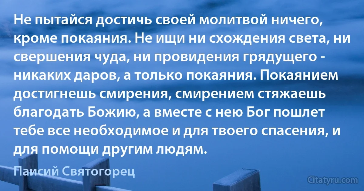 Не пытайся достичь своей молитвой ничего, кроме покаяния. Не ищи ни схождения света, ни свершения чуда, ни провидения грядущего - никаких даров, а только покаяния. Покаянием достигнешь смирения, смирением стяжаешь благодать Божию, а вместе с нею Бог пошлет тебе все необходимое и для твоего спасения, и для помощи другим людям. (Паисий Святогорец)