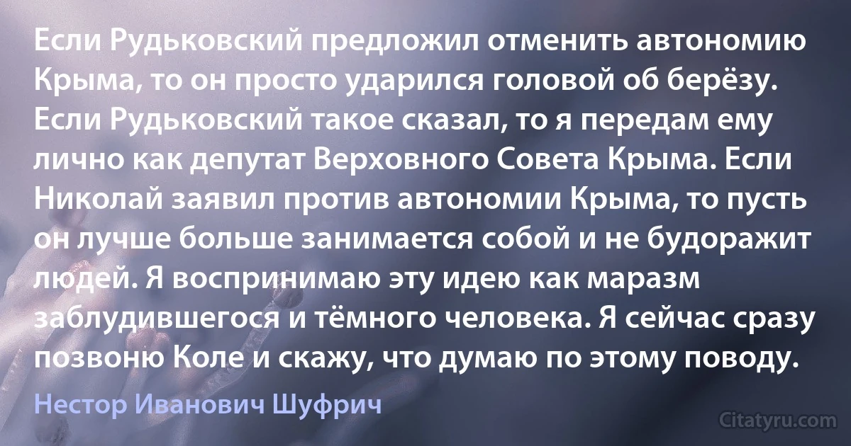 Если Рудьковский предложил отменить автономию Крыма, то он просто ударился головой об берёзу. Если Рудьковский такое сказал, то я передам ему лично как депутат Верховного Совета Крыма. Если Николай заявил против автономии Крыма, то пусть он лучше больше занимается собой и не будоражит людей. Я воспринимаю эту идею как маразм заблудившегося и тёмного человека. Я сейчас сразу позвоню Коле и скажу, что думаю по этому поводу. (Нестор Иванович Шуфрич)