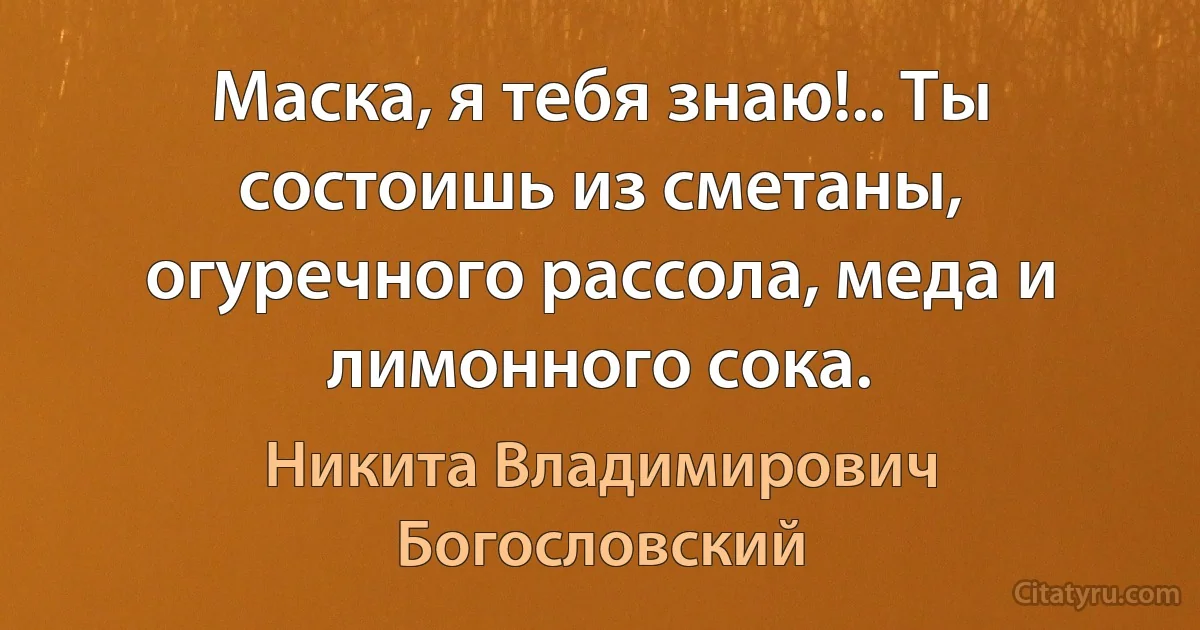 Маска, я тебя знаю!.. Ты состоишь из сметаны, огуречного рассола, меда и лимонного сока. (Никита Владимирович Богословский)