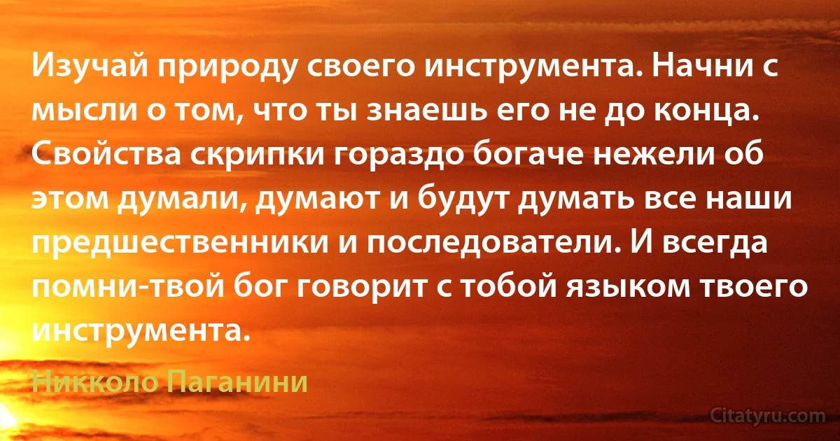 Изучай природу своего инструмента. Начни с мысли о том, что ты знаешь его не до конца. Свойства скрипки гораздо богаче нежели об этом думали, думают и будут думать все наши предшественники и последователи. И всегда помни-твой бог говорит с тобой языком твоего инструмента. (Никколо Паганини)