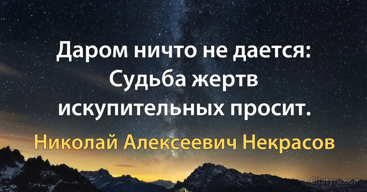 Даром ничто не дается:
Судьба жертв искупительных просит. (Николай Алексеевич Некрасов)