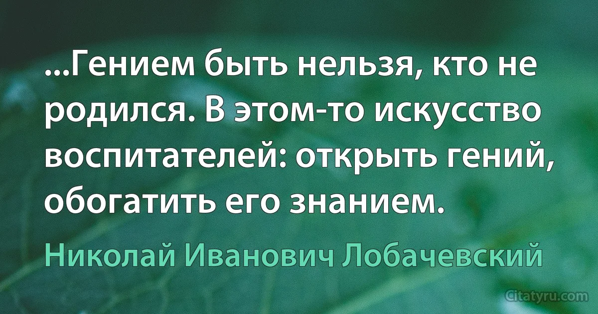 ...Гением быть нельзя, кто не родился. В этом-то искусство воспитателей: открыть гений, обогатить его знанием. (Николай Иванович Лобачевский)