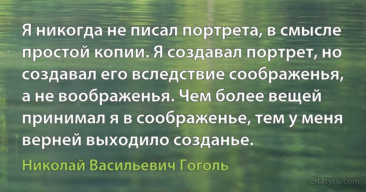 Я никогда не писал портрета, в смысле простой копии. Я создавал портрет, но создавал его вследствие соображенья, а не воображенья. Чем более вещей принимал я в соображенье, тем у меня верней выходило созданье. (Николай Васильевич Гоголь)