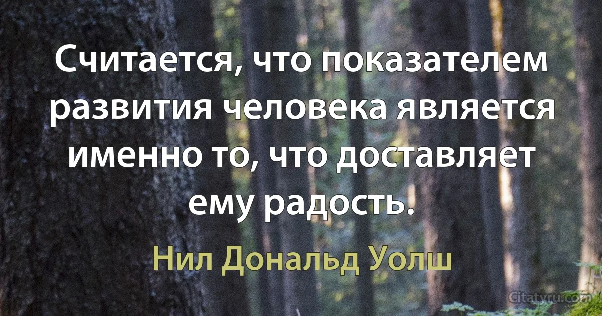 Считается, что показателем развития человека является именно то, что доставляет ему радость. (Нил Дональд Уолш)