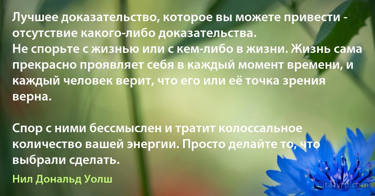 Лучшее доказательство, которое вы можете привести - отсутствие какого-либо доказательства.
Не спорьте с жизнью или с кем-либо в жизни. Жизнь сама прекрасно проявляет себя в каждый момент времени, и каждый человек верит, что его или её точка зрения верна.

Спор с ними бессмыслен и тратит колоссальное количество вашей энергии. Просто делайте то, что выбрали сделать. (Нил Дональд Уолш)