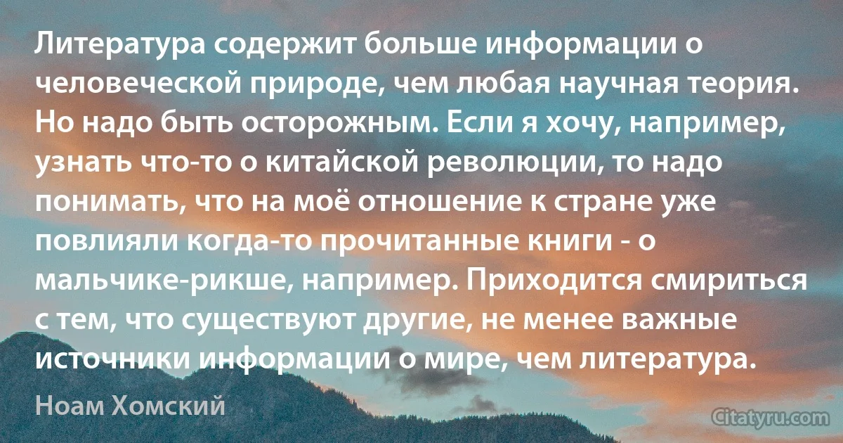 Литература содержит больше информации о человеческой природе, чем любая научная теория. Но надо быть осторожным. Если я хочу, например, узнать что-то о китайской революции, то надо понимать, что на моё отношение к стране уже повлияли когда-то прочитанные книги - о мальчике-рикше, например. Приходится смириться с тем, что существуют другие, не менее важные источники информации о мире, чем литература. (Ноам Хомский)