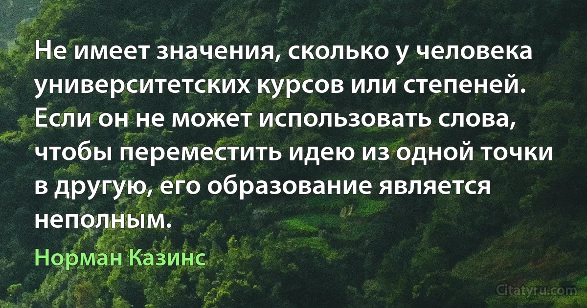 Не имеет значения, сколько у человека университетских курсов или степеней. Если он не может использовать слова, чтобы переместить идею из одной точки в другую, его образование является неполным. (Норман Казинс)