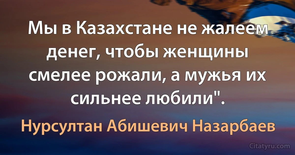 Мы в Казахстане не жалеем денег, чтобы женщины смелее рожали, а мужья их сильнее любили". (Нурсултан Абишевич Назарбаев)