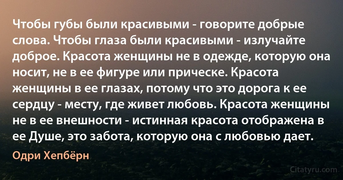 Чтобы губы были красивыми - говорите добрые слова. Чтобы глаза были красивыми - излучайте доброе. Красота женщины не в одежде, которую она носит, не в ее фигуре или прическе. Красота женщины в ее глазах, потому что это дорога к ее сердцу - месту, где живет любовь. Красота женщины не в ее внешности - истинная красота отображена в ее Душе, это забота, которую она с любовью дает. (Одри Хепбёрн)