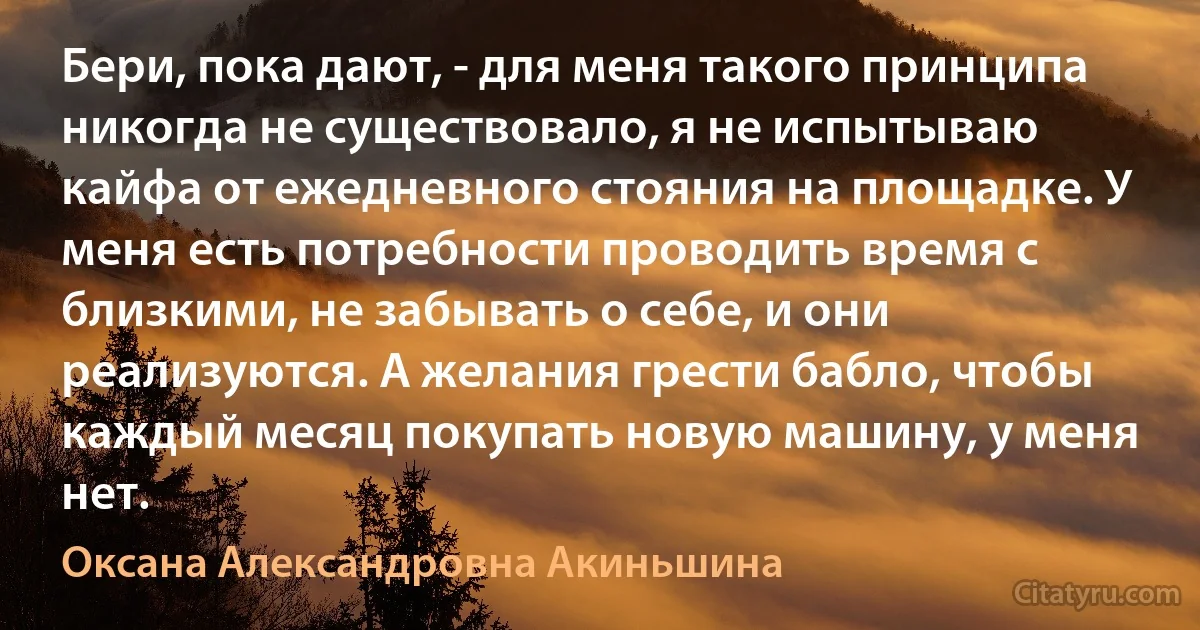 Бери, пока дают, - для меня такого принципа никогда не существовало, я не испытываю кайфа от ежедневного стояния на площадке. У меня есть потребности проводить время с близкими, не забывать о себе, и они реализуются. А желания грести бабло, чтобы каждый месяц покупать новую машину, у меня нет. (Оксана Александровна Акиньшина)