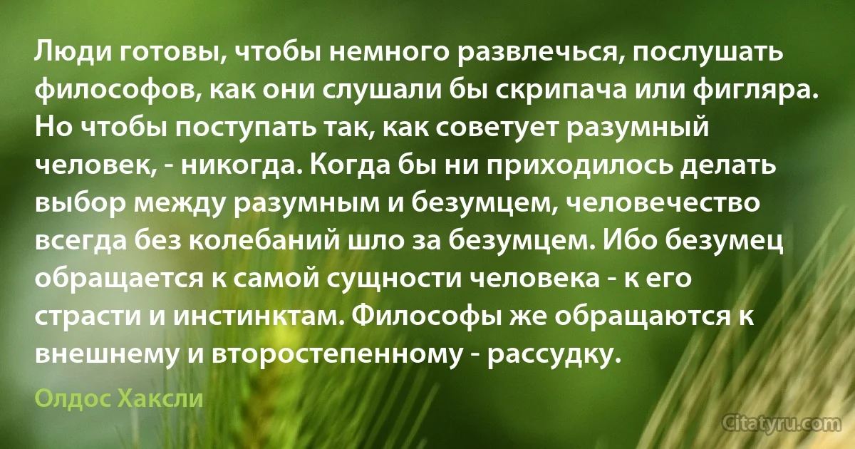 Люди готовы, чтобы немного развлечься, послушать философов, как они слушали бы скрипача или фигляра. Но чтобы поступать так, как советует разумный человек, - никогда. Когда бы ни приходилось делать выбор между разумным и безумцем, человечество всегда без колебаний шло за безумцем. Ибо безумец обращается к самой сущности человека - к его страсти и инстинктам. Философы же обращаются к внешнему и второстепенному - рассудку. (Олдос Хаксли)