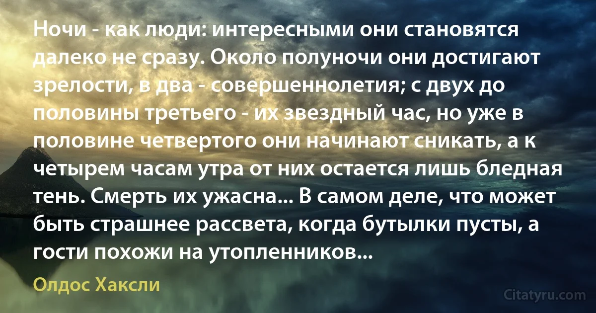 Ночи - как люди: интересными они становятся далеко не сразу. Около полуночи они достигают зрелости, в два - совершеннолетия; с двух до половины третьего - их звездный час, но уже в половине четвертого они начинают сникать, а к четырем часам утра от них остается лишь бледная тень. Смерть их ужасна... В самом деле, что может быть страшнее рассвета, когда бутылки пусты, а гости похожи на утопленников... (Олдос Хаксли)