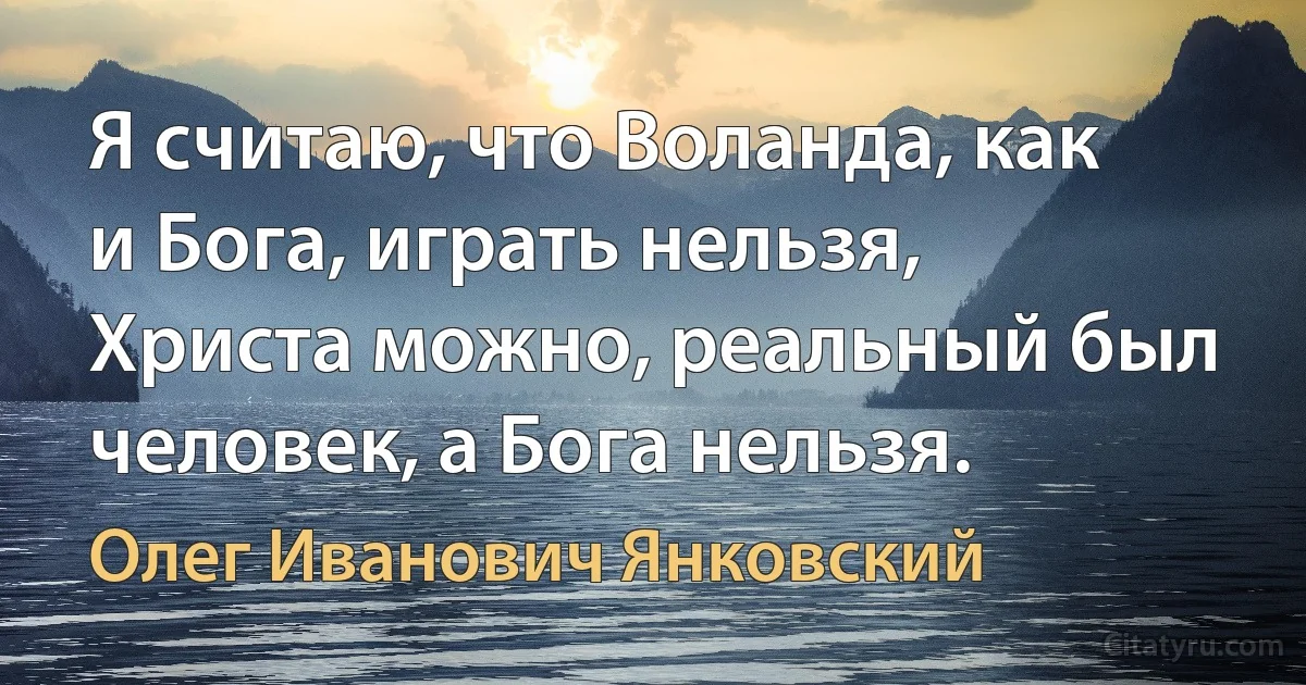 Я считаю, что Воланда, как и Бога, играть нельзя, Христа можно, реальный был человек, а Бога нельзя. (Олег Иванович Янковский)