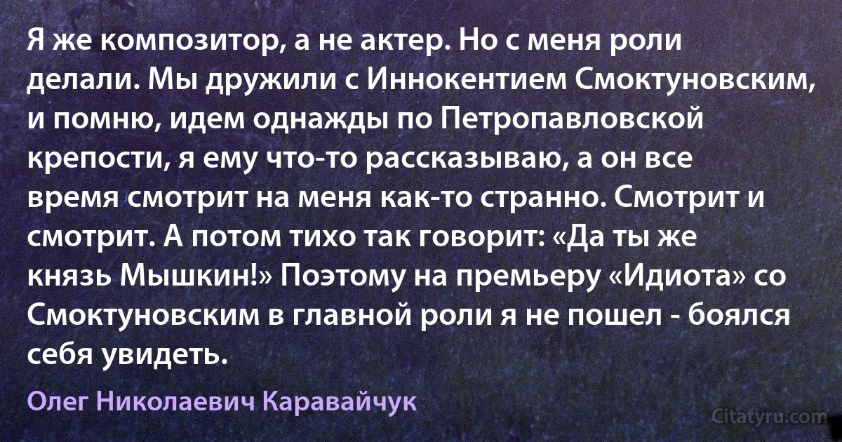 Я же композитор, а не актер. Но с меня роли делали. Мы дружили с Иннокентием Смоктуновским, и помню, идем однажды по Петропавловской крепости, я ему что-то рассказываю, а он все время смотрит на меня как-то странно. Смотрит и смотрит. А потом тихо так говорит: «Да ты же князь Мышкин!» Поэтому на премьеру «Идиота» со Смоктуновским в главной роли я не пошел - боялся себя увидеть. (Олег Николаевич Каравайчук)