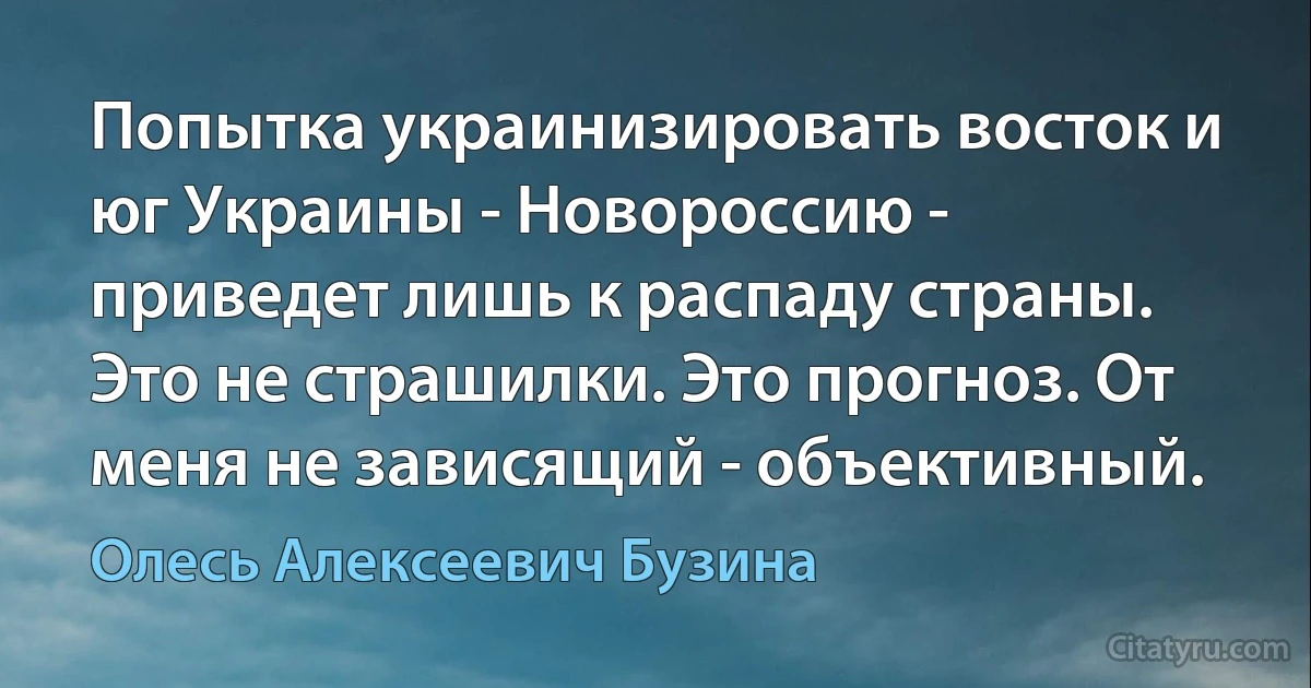 Попытка украинизировать восток и юг Украины - Новороссию - приведет лишь к распаду страны. Это не страшилки. Это прогноз. От меня не зависящий - объективный. (Олесь Алексеевич Бузина)