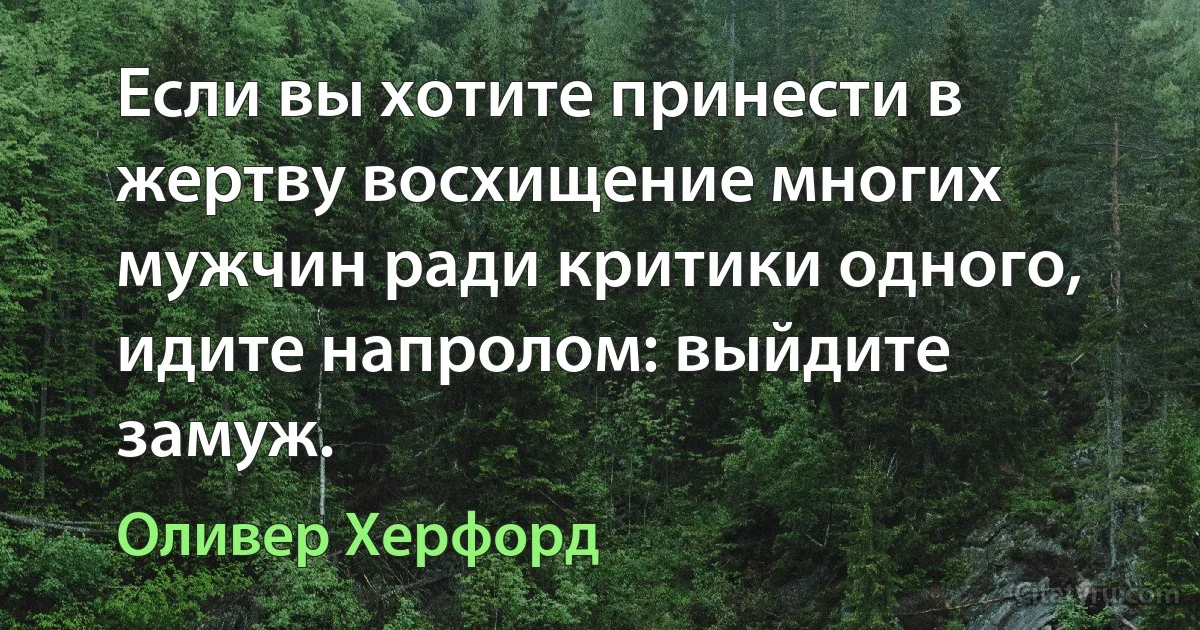 Если вы хотите принести в жертву восхищение многих мужчин ради критики одного, идите напролом: выйдите замуж. (Оливер Херфорд)