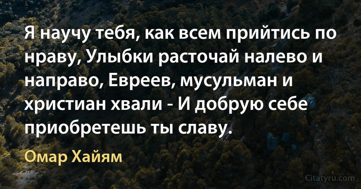 Я научу тебя, как всем прийтись по нраву, Улыбки расточай налево и направо, Евреев, мусульман и христиан хвали - И добрую себе приобретешь ты славу. (Омар Хайям)