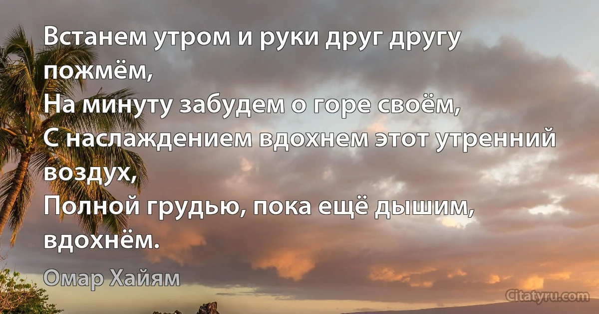 Встанем утром и руки друг другу пожмём,
На минуту забудем о горе своём,
С наслаждением вдохнем этот утренний воздух,
Полной грудью, пока ещё дышим, вдохнём. (Омар Хайям)