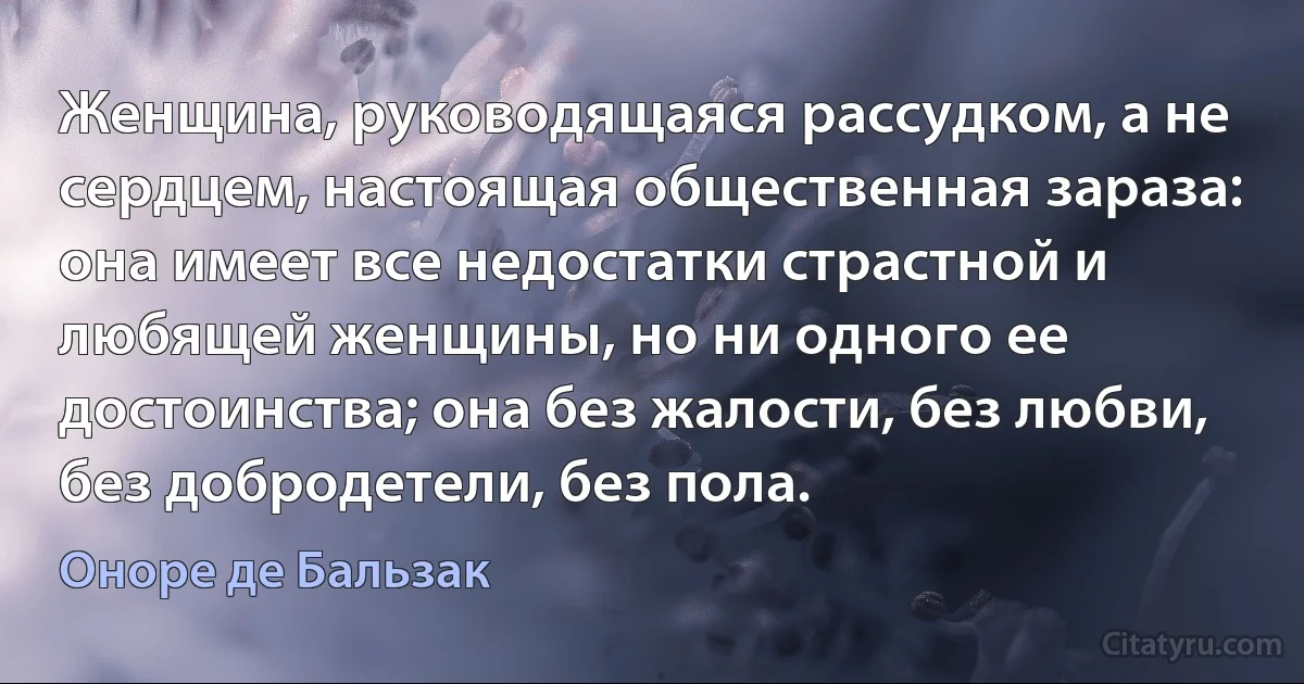 Женщина, руководящаяся рассудком, а не сердцем, настоящая общественная зараза: она имеет все недостатки страстной и любящей женщины, но ни одного ее достоинства; она без жалости, без любви, без добродетели, без пола. (Оноре де Бальзак)