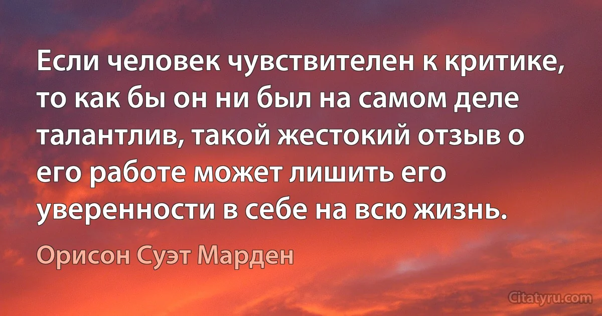 Если человек чувствителен к критике, то как бы он ни был на самом деле талантлив, такой жестокий отзыв о его работе может лишить его уверенности в себе на всю жизнь. (Орисон Суэт Марден)