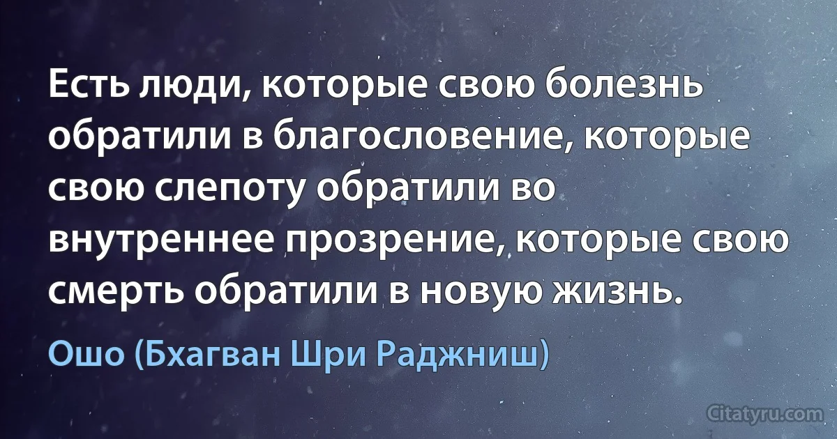 Есть люди, которые свою болезнь обратили в благословение, которые свою слепоту обратили во внутреннее прозрение, которые свою смерть обратили в новую жизнь. (Ошо (Бхагван Шри Раджниш))