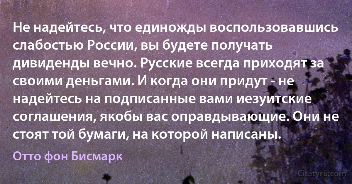 Не надейтесь, что единожды воспользовавшись слабостью России, вы будете получать дивиденды вечно. Русские всегда приходят за своими деньгами. И когда они придут - не надейтесь на подписанные вами иезуитские соглашения, якобы вас оправдывающие. Они не стоят той бумаги, на которой написаны. (Отто фон Бисмарк)