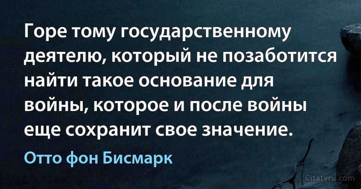 Горе тому государственному деятелю, который не позаботится найти такое основание для войны, которое и после войны еще сохранит свое значение. (Отто фон Бисмарк)