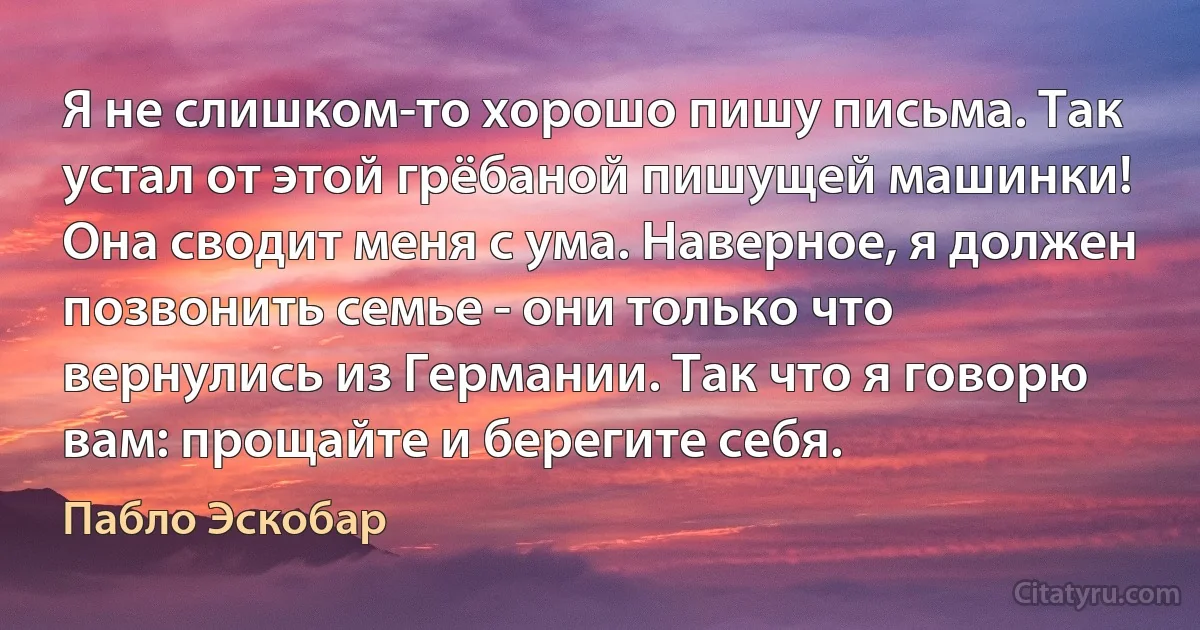 Я не слишком-то хорошо пишу письма. Так устал от этой грёбаной пишущей машинки! Она сводит меня с ума. Наверное, я должен позвонить семье - они только что вернулись из Германии. Так что я говорю вам: прощайте и берегите себя. (Пабло Эскобар)