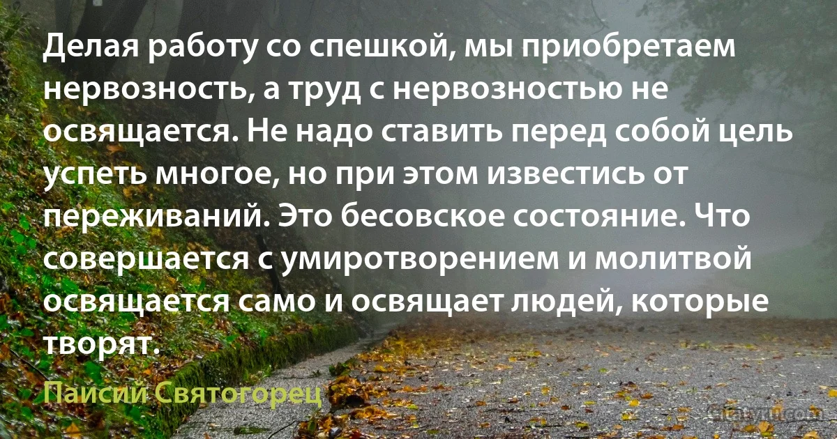 Делая работу со спешкой, мы приобретаем нервозность, а труд с нервозностью не освящается. Не надо ставить перед собой цель успеть многое, но при этом известись от переживаний. Это бесовское состояние. Что совершается с умиротворением и молитвой освящается само и освящает людей, которые творят. (Паисий Святогорец)