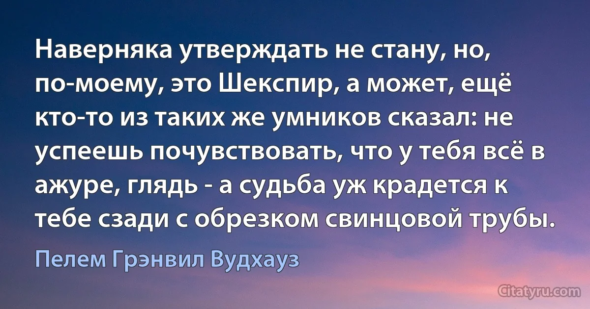 Наверняка утверждать не стану, но, по-моему, это Шекспир, а может, ещё кто-то из таких же умников сказал: не успеешь почувствовать, что у тебя всё в ажуре, глядь - а судьба уж крадется к тебе сзади с обрезком свинцовой трубы. (Пелем Грэнвил Вудхауз)