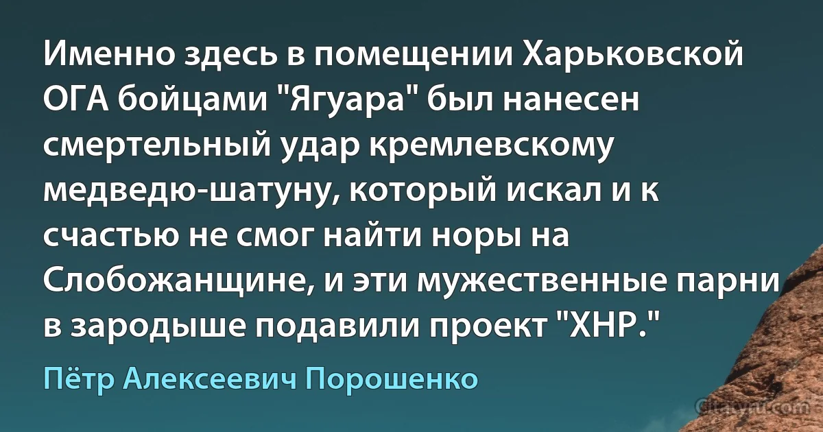 Именно здесь в помещении Харьковской ОГА бойцами "Ягуара" был нанесен смертельный удар кремлевскому медведю-шатуну, который искал и к счастью не смог найти норы на Слобожанщине, и эти мужественные парни в зародыше подавили проект "ХНР." (Пётр Алексеевич Порошенко)